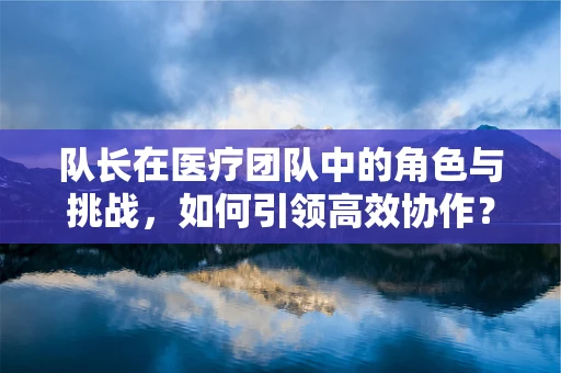 队长在医疗团队中的角色与挑战，如何引领高效协作？