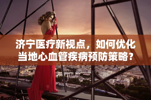 济宁医疗新视点，如何优化当地心血管疾病预防策略？