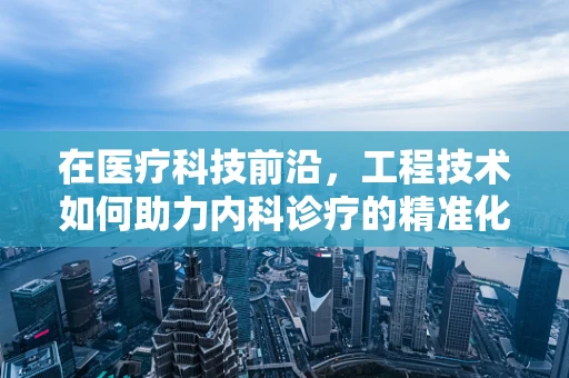 在医疗科技前沿，工程技术如何助力内科诊疗的精准化？