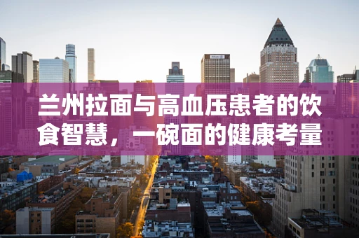 兰州拉面与高血压患者的饮食智慧，一碗面的健康考量