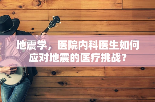 地震学，医院内科医生如何应对地震的医疗挑战？