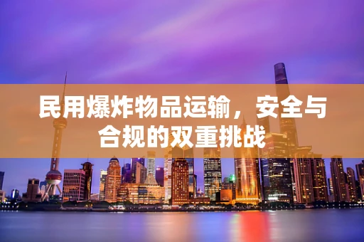 民用爆炸物品运输，安全与合规的双重挑战
