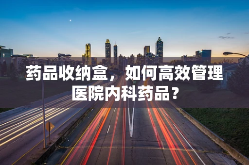 药品收纳盒，如何高效管理医院内科药品？