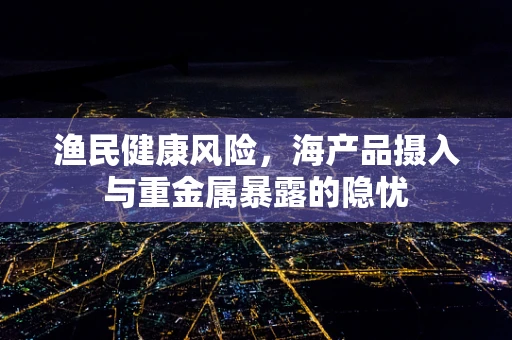 渔民健康风险，海产品摄入与重金属暴露的隐忧