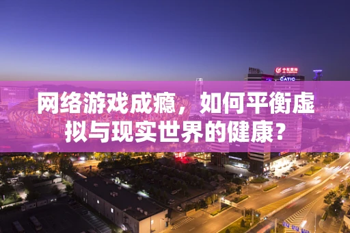 网络游戏成瘾，如何平衡虚拟与现实世界的健康？