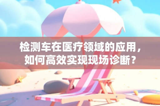 检测车在医疗领域的应用，如何高效实现现场诊断？