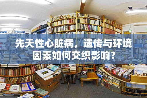 先天性心脏病，遗传与环境因素如何交织影响？