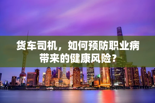 货车司机，如何预防职业病带来的健康风险？