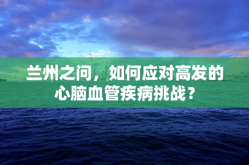 兰州之问，如何应对高发的心脑血管疾病挑战？