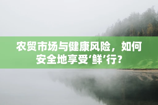农贸市场与健康风险，如何安全地享受‘鲜’行？