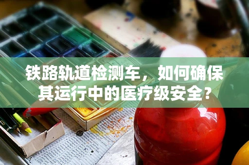 铁路轨道检测车，如何确保其运行中的医疗级安全？