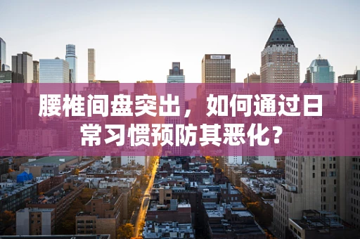 腰椎间盘突出，如何通过日常习惯预防其恶化？