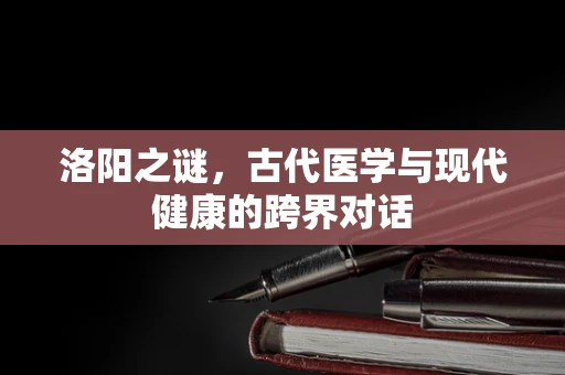 洛阳之谜，古代医学与现代健康的跨界对话