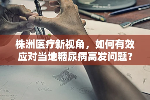 株洲医疗新视角，如何有效应对当地糖尿病高发问题？