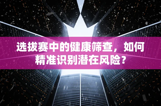 选拔赛中的健康筛查，如何精准识别潜在风险？