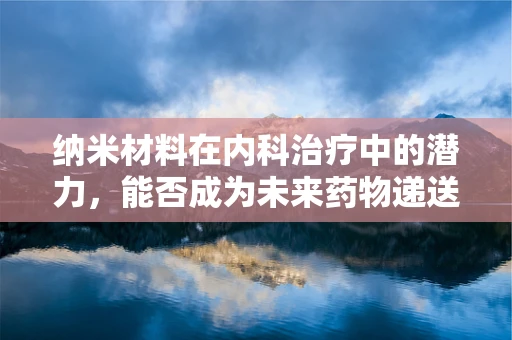 纳米材料在内科治疗中的潜力，能否成为未来药物递送的‘纳米医生’？