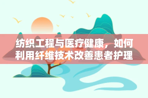 纺织工程与医疗健康，如何利用纤维技术改善患者护理体验？
