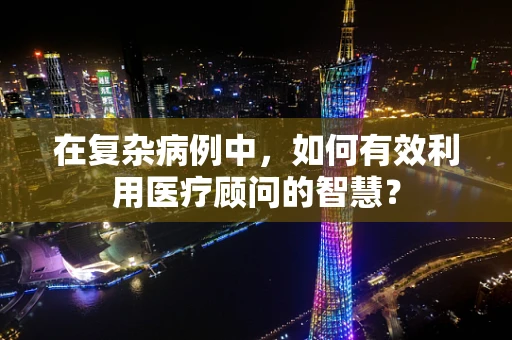 在复杂病例中，如何有效利用医疗顾问的智慧？