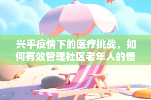 兴平疫情下的医疗挑战，如何有效管理社区老年人的慢性病治疗？