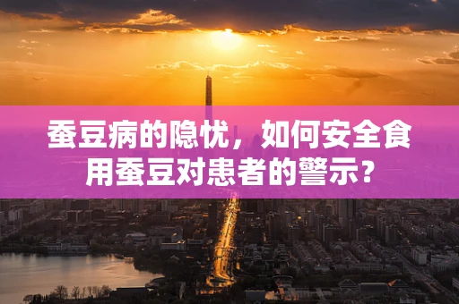 蚕豆病的隐忧，如何安全食用蚕豆对患者的警示？