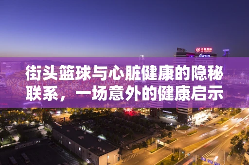 街头篮球与心脏健康的隐秘联系，一场意外的健康启示
