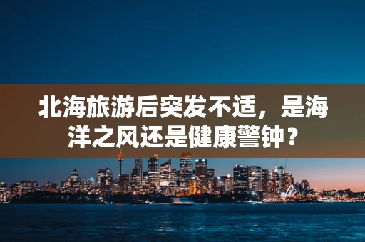 北海旅游后突发不适，是海洋之风还是健康警钟？