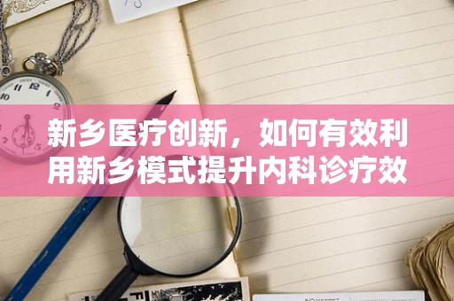 新乡医疗创新，如何有效利用新乡模式提升内科诊疗效率？