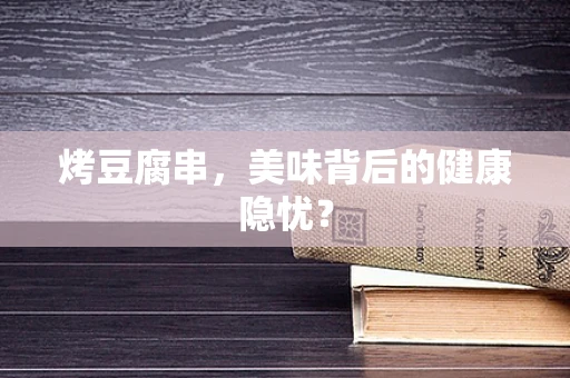 烤豆腐串，美味背后的健康隐忧？