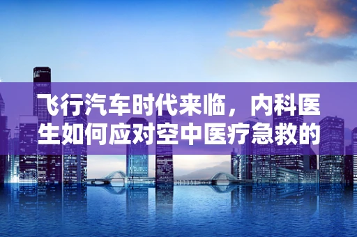 飞行汽车时代来临，内科医生如何应对空中医疗急救的新挑战？