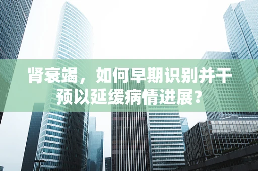 肾衰竭，如何早期识别并干预以延缓病情进展？