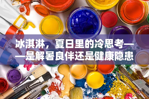 冰淇淋，夏日里的冷思考——是解暑良伴还是健康隐患？