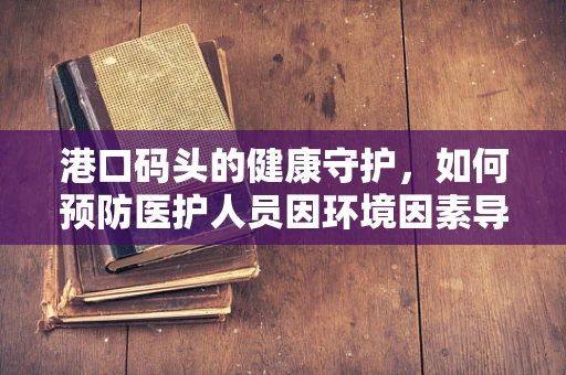 港口码头的健康守护，如何预防医护人员因环境因素导致的职业病？