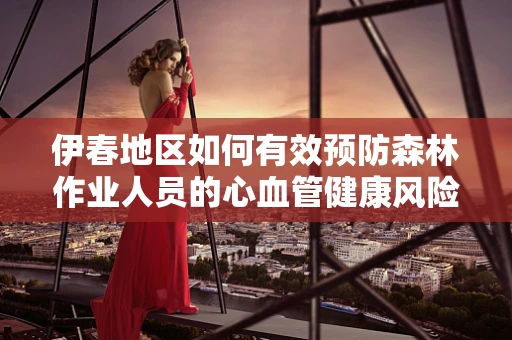 伊春地区如何有效预防森林作业人员的心血管健康风险？