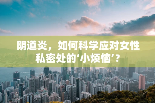 阴道炎，如何科学应对女性私密处的‘小烦恼’？