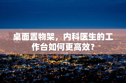 桌面置物架，内科医生的工作台如何更高效？