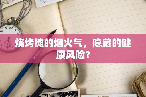 烧烤摊的烟火气，隐藏的健康风险？