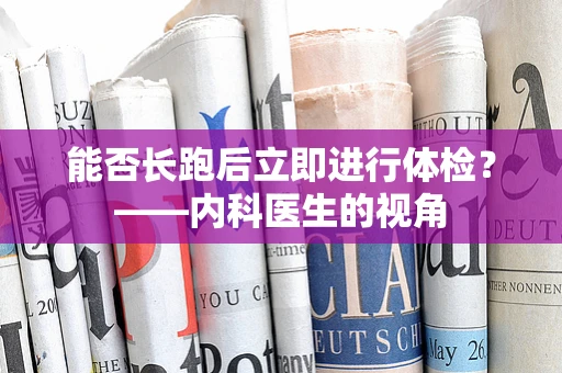 能否长跑后立即进行体检？——内科医生的视角