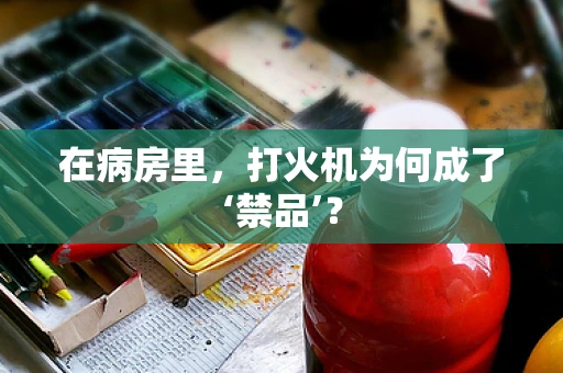 在病房里，打火机为何成了‘禁品’？