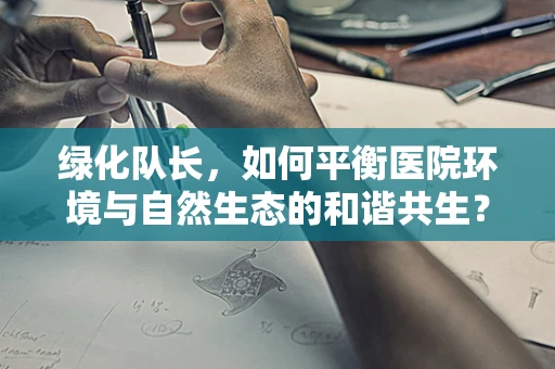绿化队长，如何平衡医院环境与自然生态的和谐共生？