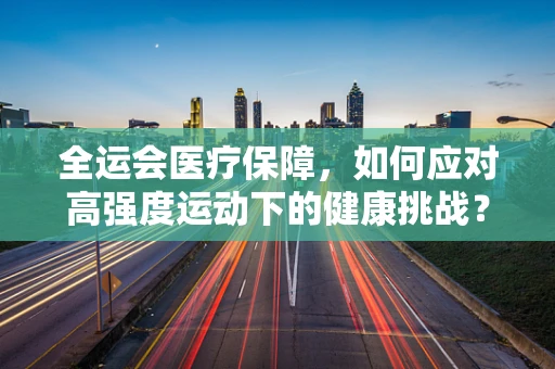 全运会医疗保障，如何应对高强度运动下的健康挑战？