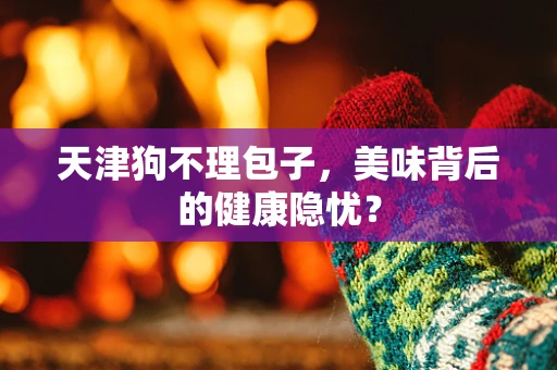 天津狗不理包子，美味背后的健康隐忧？