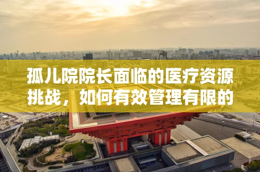 孤儿院院长面临的医疗资源挑战，如何有效管理有限的医疗资源？