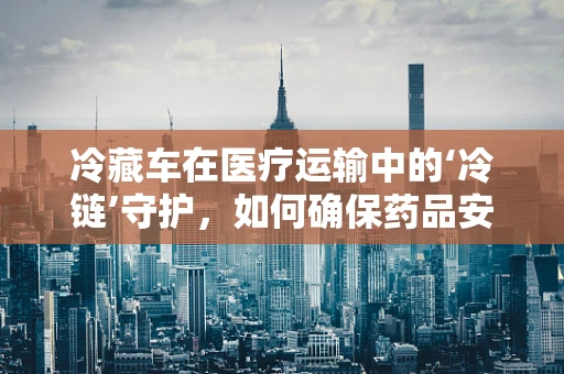 冷藏车在医疗运输中的‘冷链’守护，如何确保药品安全抵达？