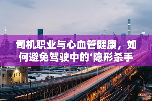 司机职业与心血管健康，如何避免驾驶中的‘隐形杀手’？