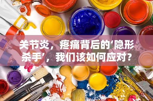 关节炎，疼痛背后的‘隐形杀手’，我们该如何应对？