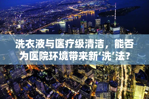 洗衣液与医疗级清洁，能否为医院环境带来新‘洗’法？