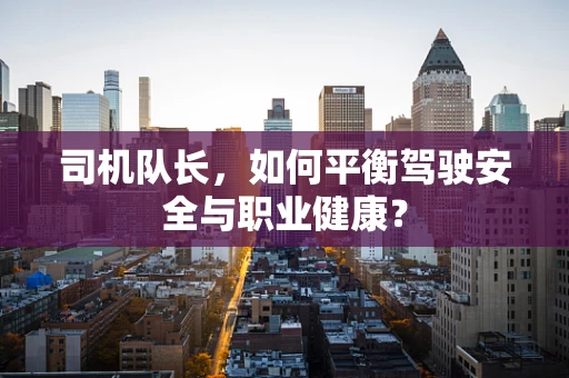 司机队长，如何平衡驾驶安全与职业健康？