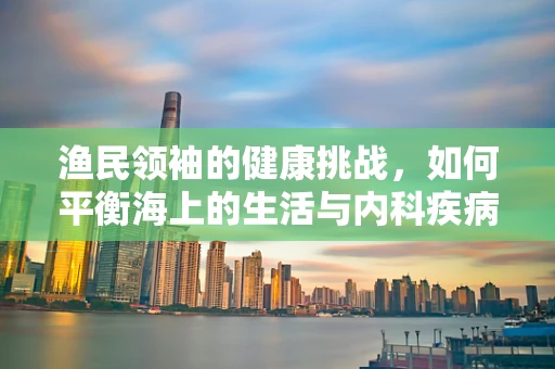 渔民领袖的健康挑战，如何平衡海上的生活与内科疾病的预防？