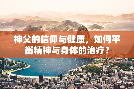 神父的信仰与健康，如何平衡精神与身体的治疗？