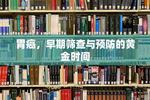 胃癌，早期筛查与预防的黄金时间